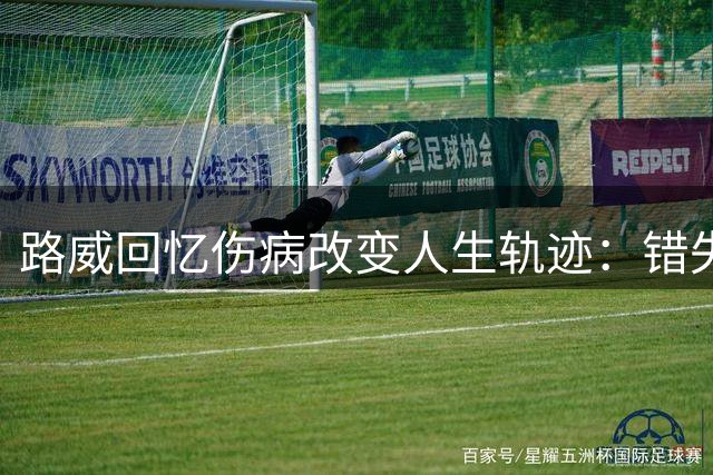 路威回忆伤病改变人生轨迹：错失亿元机遇
